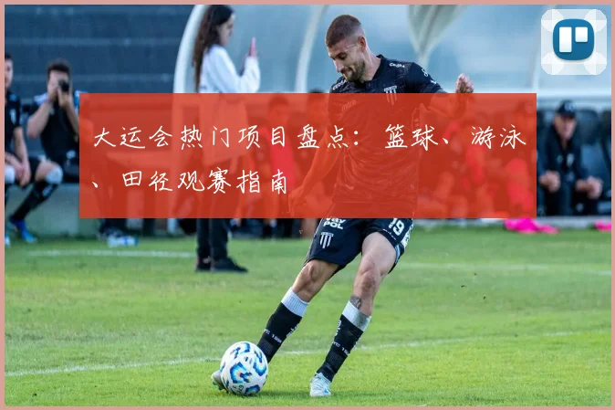 大运会热门项目盘点：篮球、游泳、田径观赛指南