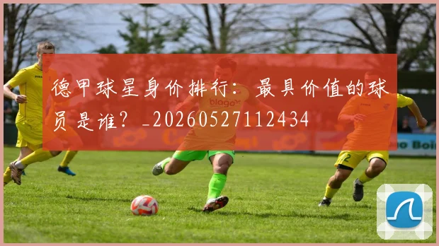 德甲球星身价排行：最具价值的球员是谁？_20260527112434