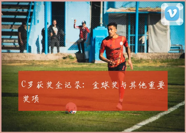 C罗获奖全记录:金球奖与其他重要奖项