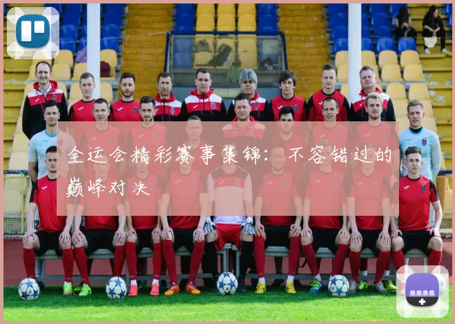 全运会精彩赛事集锦：不容错过的巅峰对决