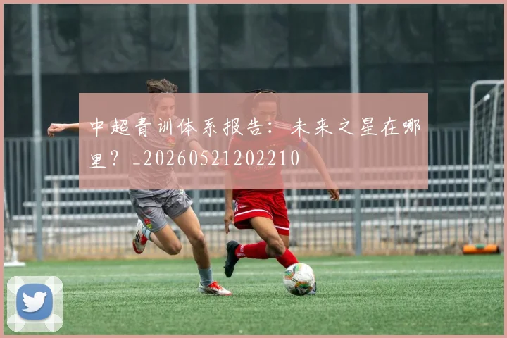 中超青训体系报告：未来之星在哪里？_20260521202210