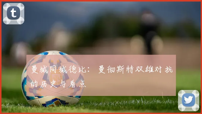 曼城同城德比：曼彻斯特双雄对抗的历史与看点