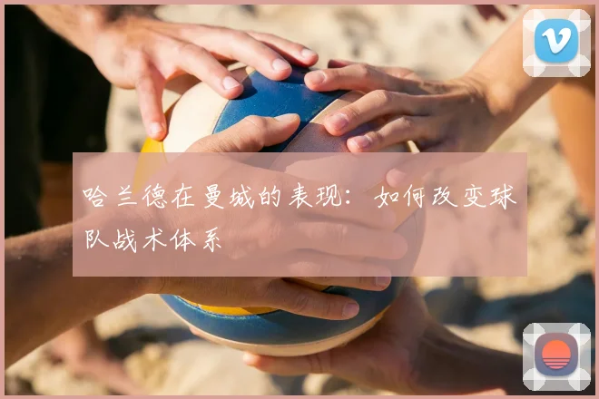 哈兰德在曼城的表现:如何改变球队战术体系