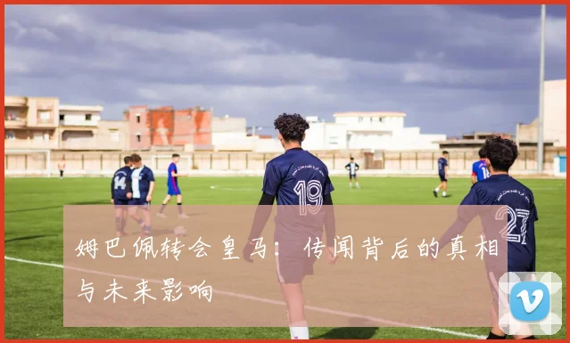 姆巴佩转会皇马：传闻背后的真相与未来影响